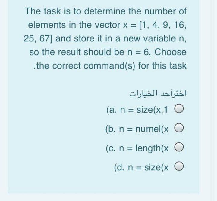 The task is to determine the number of
elements in the vector x = [1, 4, 9, 16,
25, 67] and store it in a new variable n,
so the result should be n = 6. Choose
.the correct command(s) for this task
(a. n = size(x, 1 O
(b. n = numel(x O
(c. n = length(x O
(d. n = size(x O
اخترأحد الخيارات