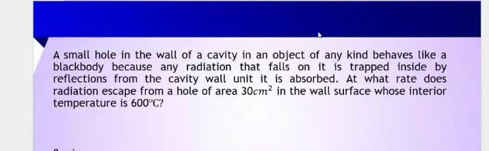 A small hole in the wall of a cavity in an object of any kind behaves like a
blackbody because any radiation that falls on it is trapped inside by
reflections from the cavity wall unit it is absorbed. At what rate does
radiation escape from a hole of area 30cm? in the wall surface whose interior
temperature is 600°C?

