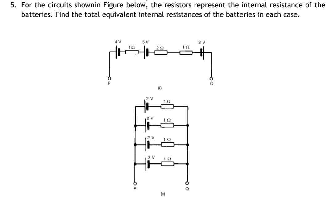 5. For the circuits shownin Figure below, the resistors represent the internal resistance of the
batteries. Find the total equivalent internal resistances of the batteries in each case.
4 V
5 V
3 V
12
(i)
2 V
2 V
1Ω
2 V
1Ω
12 V
(i)
