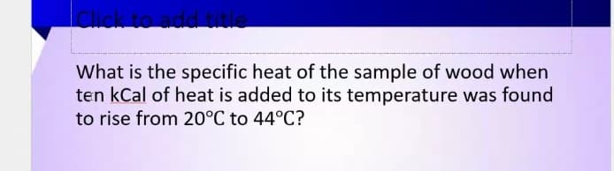 What is the specific heat of the sample of wood when
ten kCal of heat is added to its temperature was found
to rise from 20°C to 44°C?
