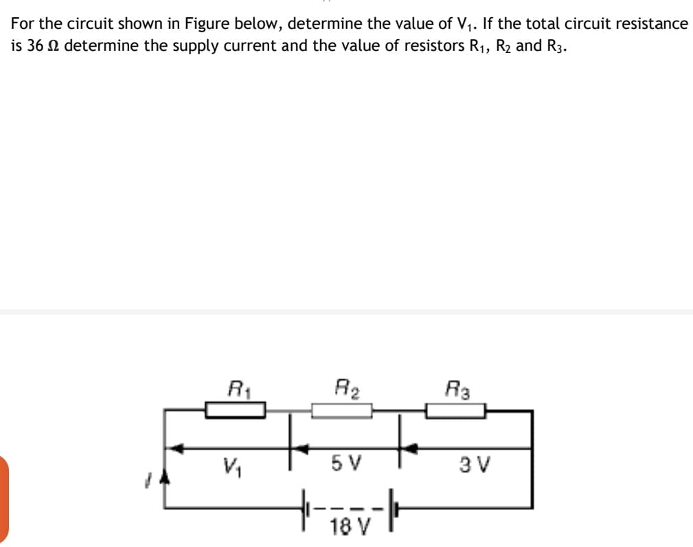 For the circuit shown in Figure below, determine the value of V1. If the total circuit resistance
is 36 N determine the supply current and the value of resistors R1, R2 and R3.
R1
R2
R3
5 V
3 V
18 V
