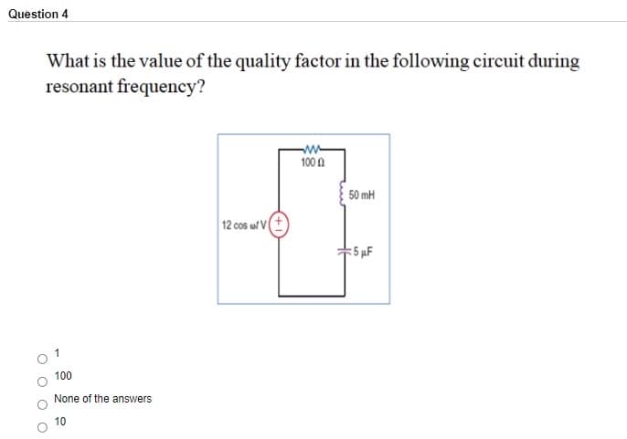 Question 4
What is the value of the quality factor in the following circuit during
resonant frequency?
100 0
50 mH
12 cos wl VI
5 µF
1
100
None of the answers
10
