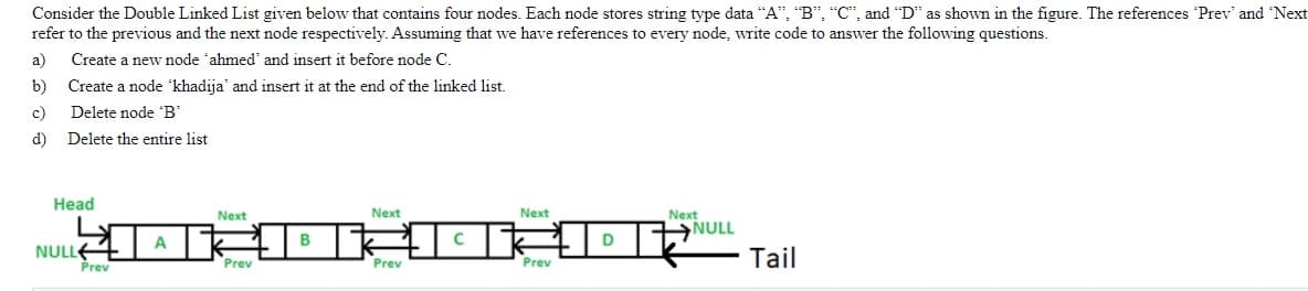 Consider the Double Linked List given below that contains four nodes. Each node stores string type data “A", "B", "C", and "D" as shown in the figure. The references 'Prev' and 'Next
refer to the previous and the next node respectively. Assuming that we have references to every node, write code to answer the following questions.
a)
Create a new node 'ahmed' and insert it before node C.
b)
Create a node khadija' and insert it at the end of the linked list.
c)
Delete node 'B'
d)
Delete the entire list
Head
Next
Next
Next
NULL
Next
A
B
D
NULLE
Prev
Tail
Prev
Prev
Prev
