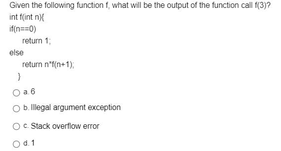 Given the following function f, what will be the output of the function call f(3)?
int f(int n){
if(n==0)
return 1;
else
return n*f(n+1);
}
a. 6
b. Illegal argument exception
OC. Stack overflow error
O d. 1
