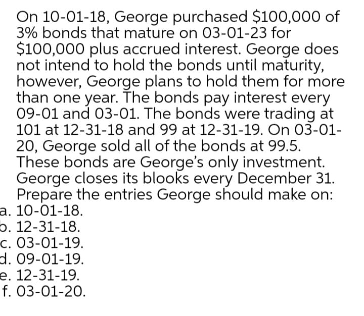 On 10-01-18, George purchased $100,000 of
3% bonds that mature on 03-01-23 for
$100,000 plus accrued interest. George does
not intend to hold the bonds until maturity,
however, George plans to hold them for more
than one year. The bonds pay interest every
09-01 and 03-01. The bonds were trading at
101 at 12-31-18 and 99 at 12-31-19. On 03-01-
20, George sold all of the bonds at 99.5.
These bonds are George's only investment.
George closes its blooks every December 31.
Prepare the entries George should make on:
а. 10-01-18.
p. 12-31-18.
c. 03-01-19.
d. 09-01-19.
е. 12-31-19.
f. 03-01-20.
