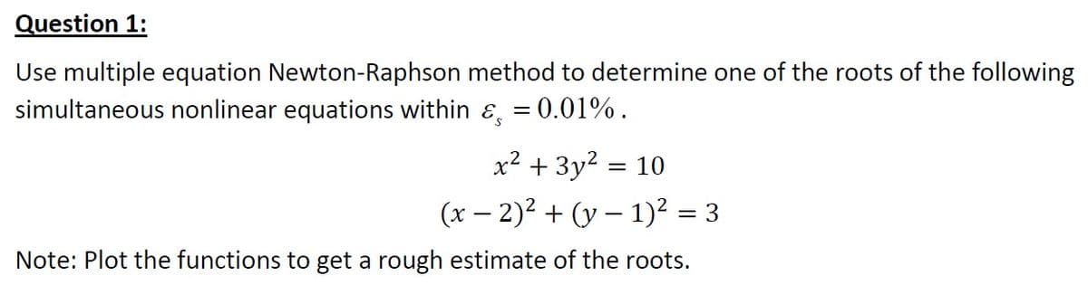Question 1:
Use multiple equation Newton-Raphson method to determine one of the roots of the following
simultaneous nonlinear equations within ɛ, = 0.01%.
x² + 3y? = 10
(x – 2)2 + (y – 1)² = 3
Note: Plot the functions to get a rough estimate of the roots.
