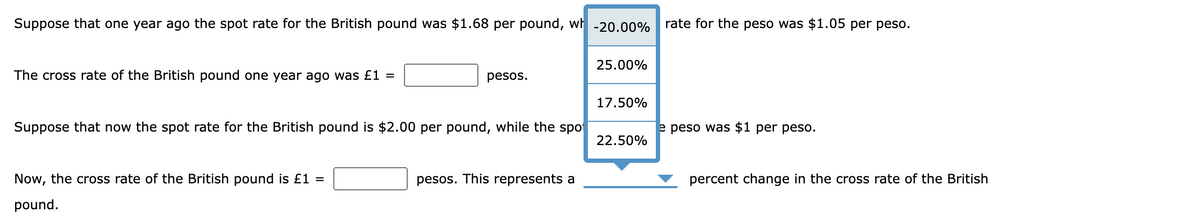 Suppose that one year ago the spot rate for the British pound was $1.68 per pound, wh -20.00%
The cross rate of the British pound one year ago was £1 =
pesos.
Suppose that now the spot rate for the British pound is $2.00 per pound, while the spo
Now, the cross rate of the British pound is £1 =
pound.
pesos. This represents a
25.00%
17.50%
22.50%
rate for the peso was $1.05 per peso.
e peso was $1 per peso.
percent change in the cross rate of the British