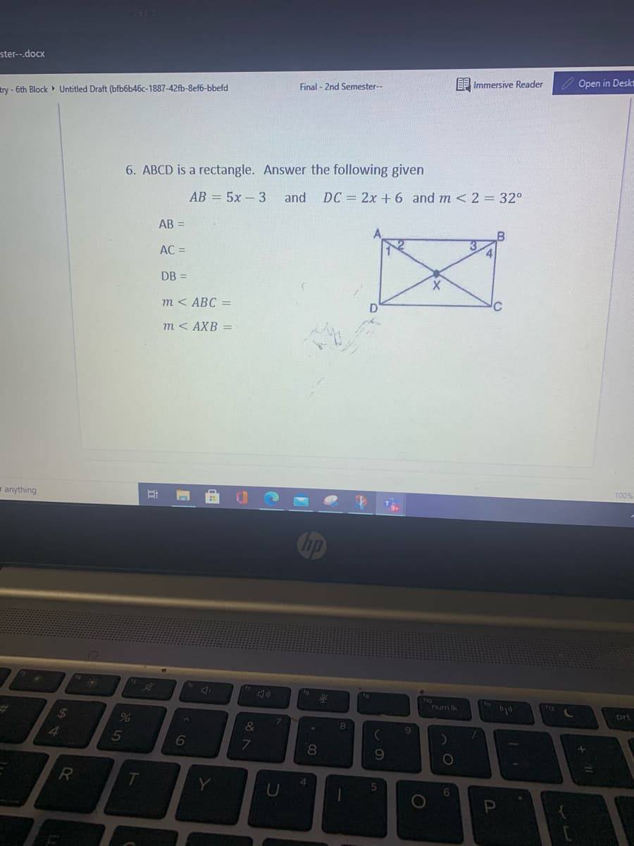 ster--.docx
EF Immersive Reader
Open in Deskt
Final - 2nd Semester--
try - 6th Block Untitled Draft (bfb6b46c-1887-42fb-8ef6-bbefd
6. ABCD is a rectangle. Answer the following given
АВ - 5х -3
and DC = 2x + 6 and m < 2 = 32°
AB =
AC =
DB =
т< АВС -
D
m < AXB =
100%
r anything
ho
num ik
12
prt
%24
%23
8.
&
4.
6
8.
09
R
4.
