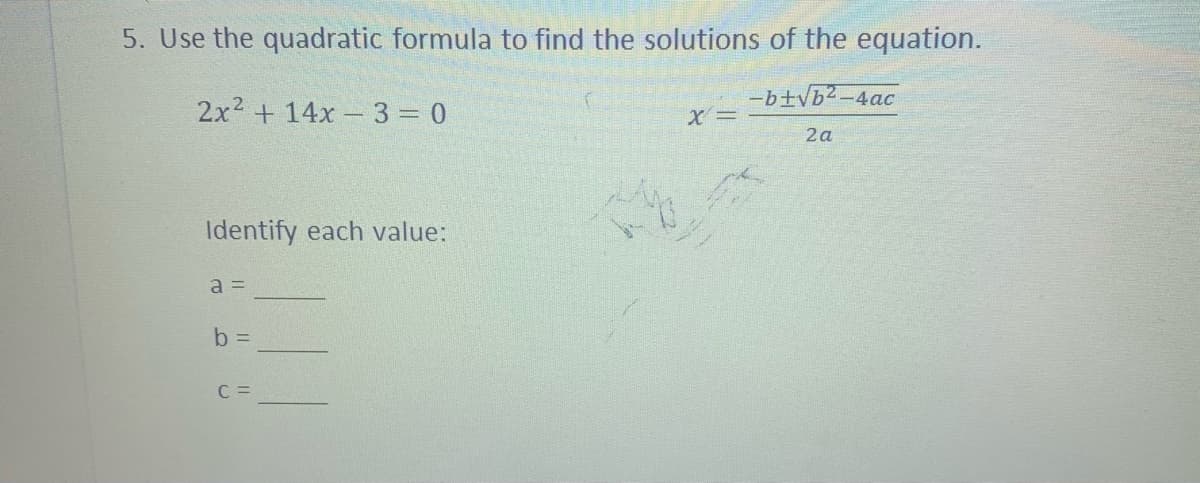 5. Use the quadratic formula to find the solutions of the equation.
-b+Vb²-4ac
2x2 + 14x 3 0
X =
2a
Identify each value:
a =
b D
C =
