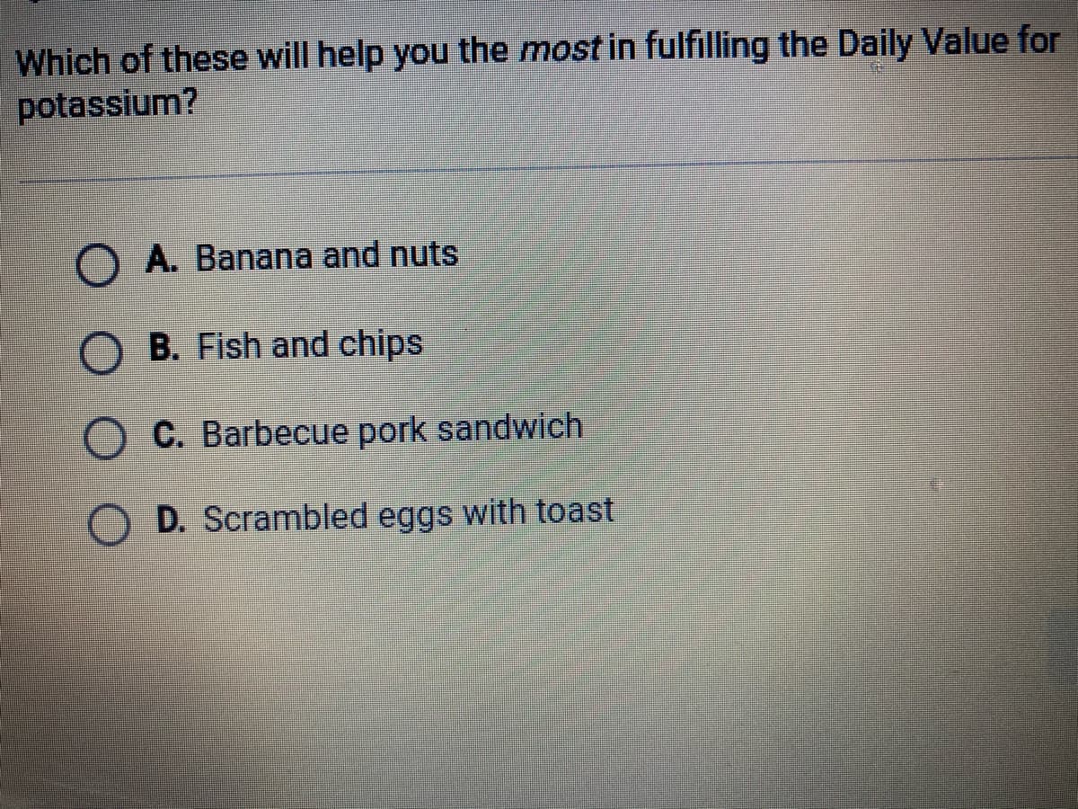 Which of these will help you the most in fulfilling the Daily Value for
potassium?
O A. Banana and nuts
B. Fish and chips
C. Barbecue pork sandwich
O D. Scrambled eggs with toast
