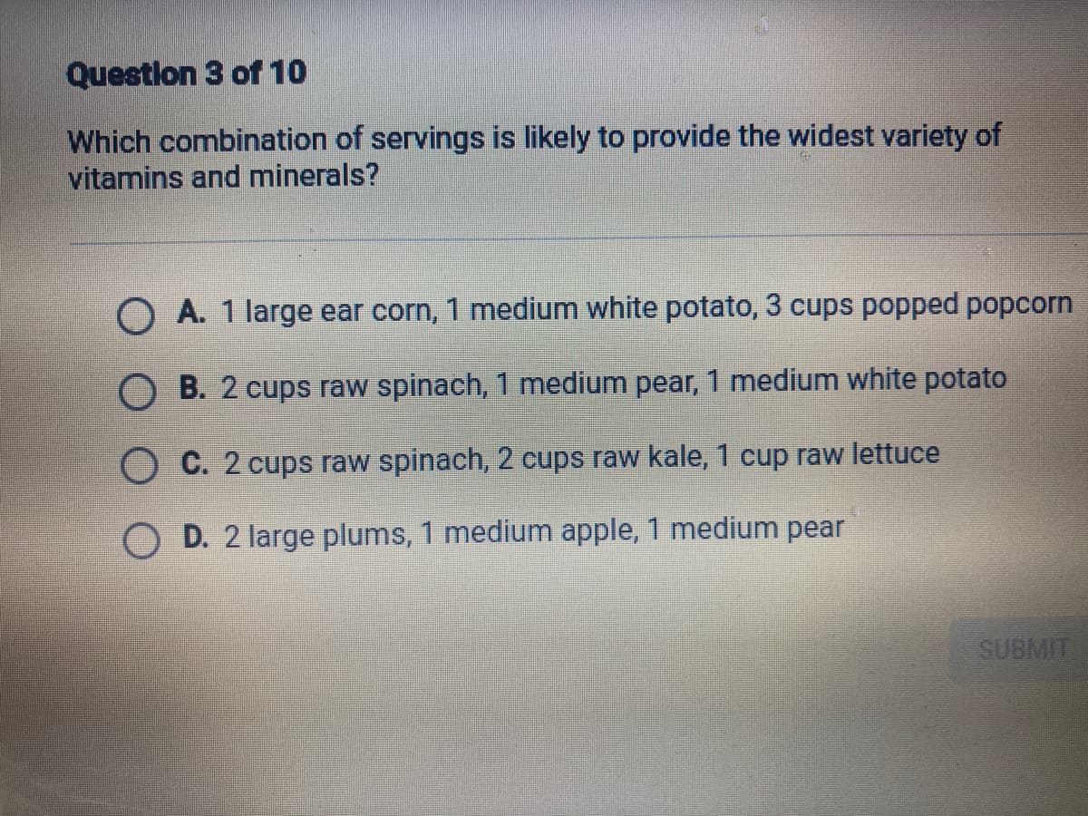 Questlon 3 of 10
Which combination of servings is likely to provide the widest variety of
vitamins and minerals?
O A. 1 large ear corn, 1 medium white potato, 3 cups popped popcorn
B. 2 cups raw spinach, 1 medium pear, 1 medium white potato
O C. 2 cups raw spinach, 2 cups raw kale, 1 cup raw lettuce
O D. 2 large plums, 1 medium apple, 1 medium pear
SUBMIT

