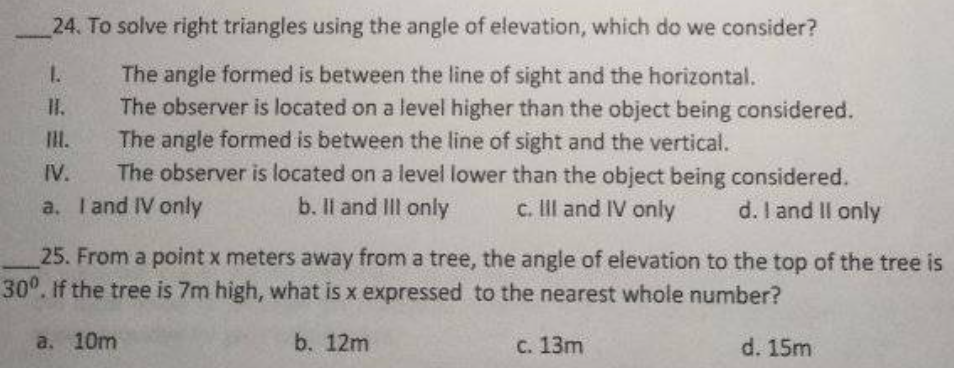 24. To solve right triangles using the angle of elevation, which do we consider?
The angle formed is between the line of sight and the horizontal.
The observer is located on a level higher than the object being considered.
The angle formed is between the line of sight and the vertical.
The observer is located on a level lower than the object being considered.
a. T'and IV only
1.
IH.
IV.
b. Il and II only
c. Ill and IV only
d. I and II only
25. From a point x meters away from a tree, the angle of elevation to the top of the tree is
30°. If the tree is 7m high, what is x expressed to the nearest whole number?
a. 10m
b. 12m
с. 13m
d. 15m
