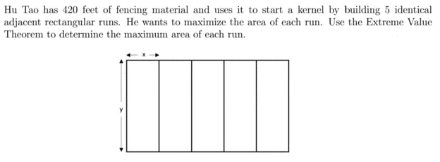 Hu Tao has 420 feet of fencing material and uses it to start a kernel by building 5 identical
adjacent rectangular runs. He wants to maximize the area of each run. Use the Extreme Value
Theorem to determine the maximum area of each run.
