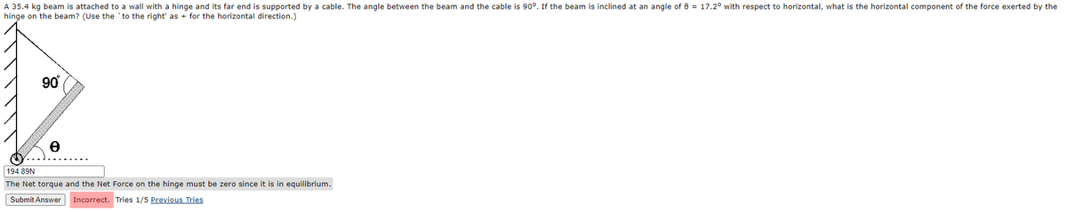 A 35.4 kg beam is attached to a wall with a hinge and its far end is supported by a cable. The angle between the beam and the cable is 90°. If the beam is inclined at an angle of 8 = 17.2° with respect to horizontal, what is the horizontal component of the force exerted by the
hinge on the beam? (Use the 'to the right' as + for the horizontal direction.)
90°
194.89N
The Net torque and the Net Force on the hinge must be zero since it is in equilibrium.
Submit Answer Incorrect.
Tries 1/5 Previous Tries