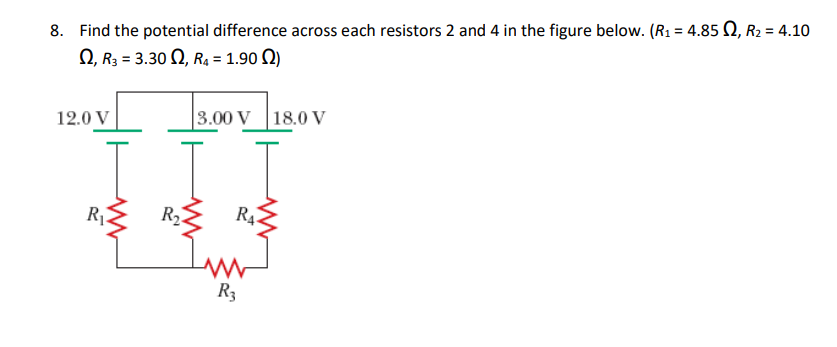 8. Find the potential difference across each resistors 2 and 4 in the figure below. (R₁ = 4.850, R₂ = 4.10
2, R3 = 3.30, R₁ = 1.90)
3.00 V 18.0 V
12.0 V
[ [ I
RA
R₂
R₁
www
R3
www