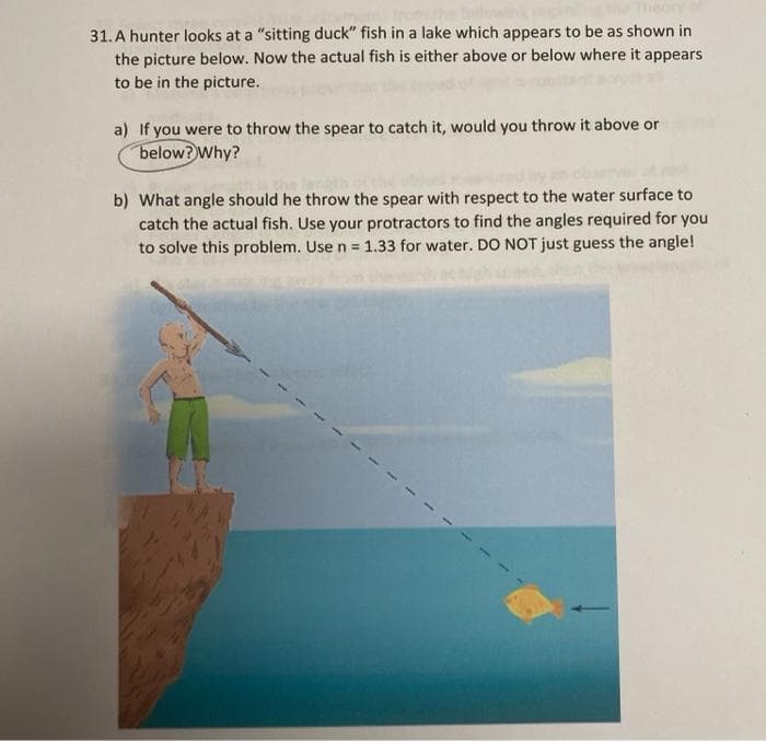31. A hunter looks at a "sitting duck" fish in a lake which appears to be as shown in
the picture below. Now the actual fish is either above or below where it appears
to be in the picture.
a) If you were to throw the spear to catch it, would you throw it above or
below? Why?
b) What angle should he throw the spear with respect to the water surface to
catch the actual fish. Use your protractors to find the angles required for you
to solve this problem. Use n = 1.33 for water. DO NOT just guess the angle!
