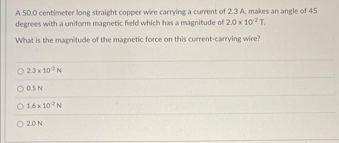 A 50.0 centimeter long straight copper wire carrying a current of 2.3 A, makes an angle of 45
degrees with a uniform magnetic field which has a magnitude of 2.0 x 10¹2 T.
What is the magnitude of the magnetic force on this current-carrying wire?
2.3 x 10-² N
0.5 N
1.6 x 10.² N
2.0 N