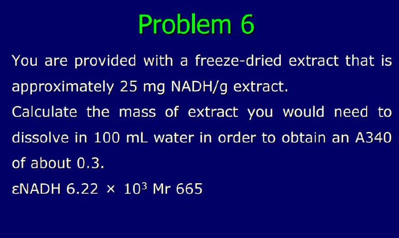 Problem 6
You are provided with a freeze-dried extract that is
approximately 25 mg NADH/g extract.
Calculate the mass of extract you would need to
dissolve in 100 mL water in order to obtain an A340
of about 0.3.
ENADH 6.22 × 10³ Mr 665
