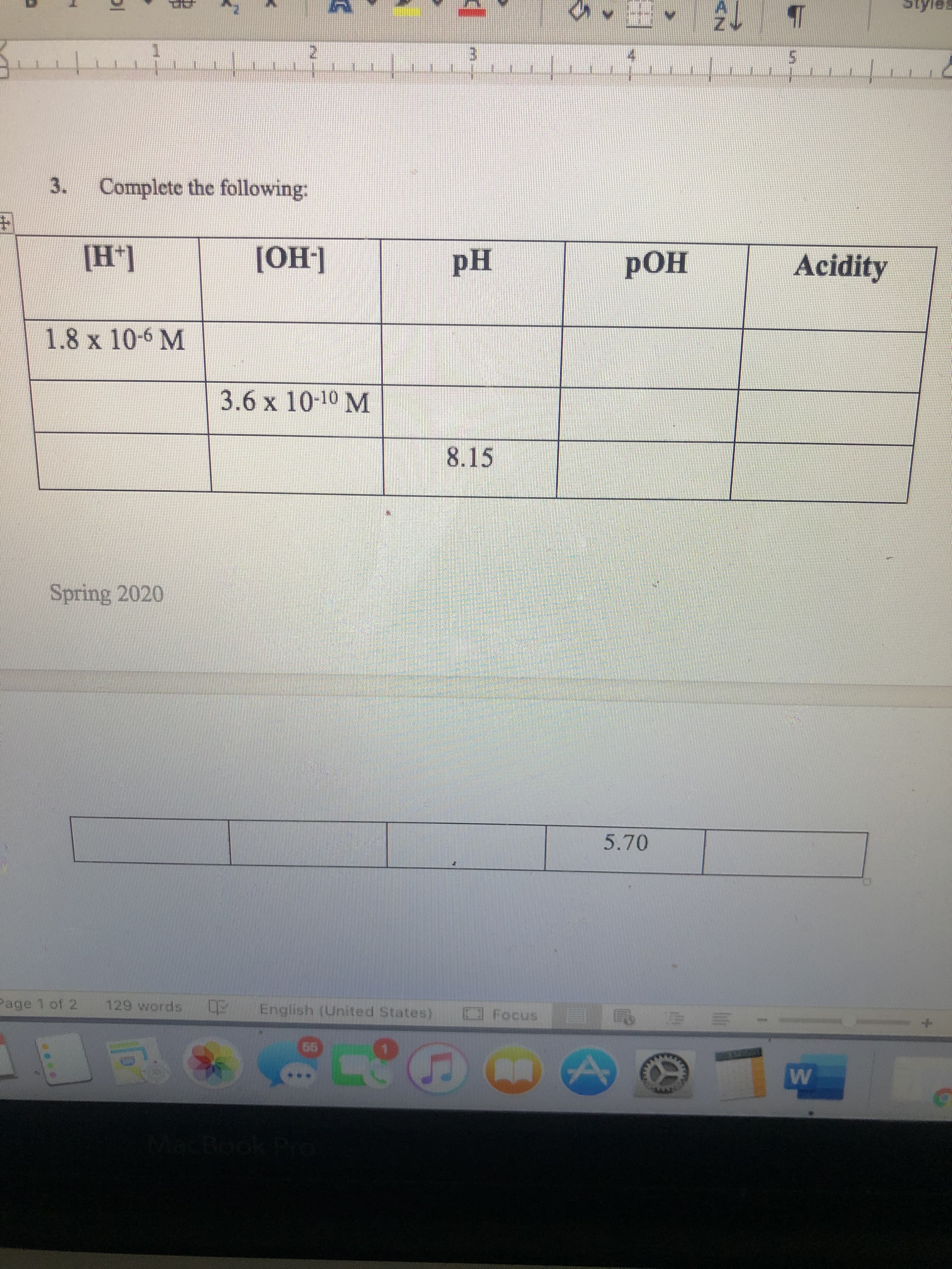 3.
Complete the following:
[H*]
[ОН]
pH
РОН
Acidity
1.8 x 10-6 M
3.6 x 10-10 M
8.15
Spring 2020
5.70
Page 1 of 2.
129 words
Engiish (Unted States)
O Focus
Boo
