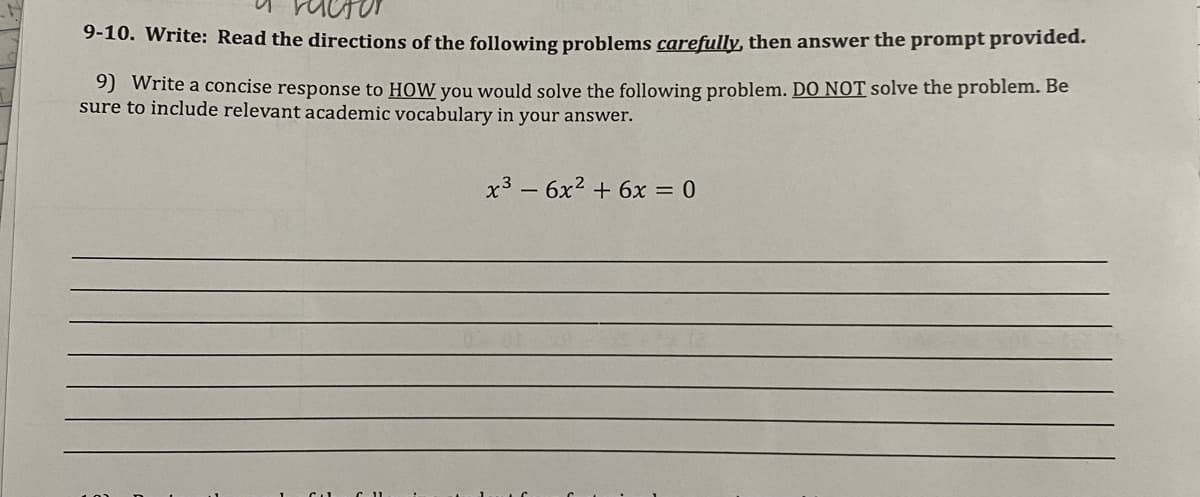 9-10. Write: Read the directions of the following problems carefully, then answer the prompt provided.
9) Write a concise response to HOW you would solve the following problem. DO NOT solve the problem. Be
sure to include relevant academic vocabulary in your answer.
x3 – 6x2 + 6x = 0
