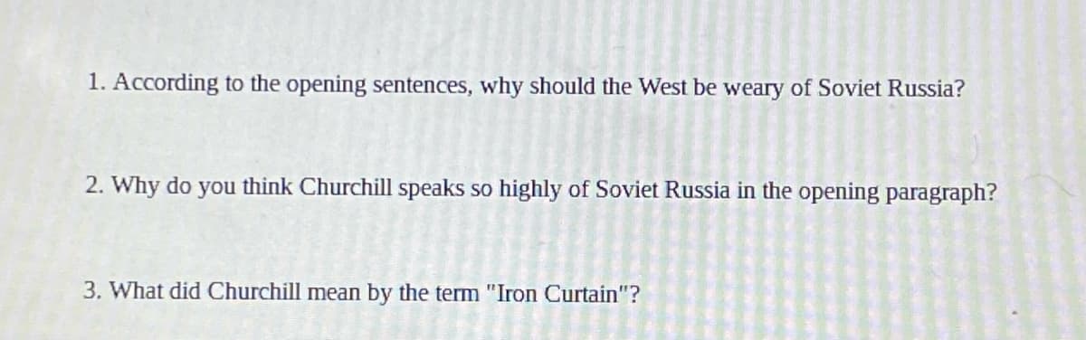 1. According to the opening sentences, why should the West be weary of Soviet Russia?
2. Why do you think Churchill speaks so highly of Soviet Russia in the opening paragraph?
3. What did Churchill mean by the term "Iron Curtain"?
