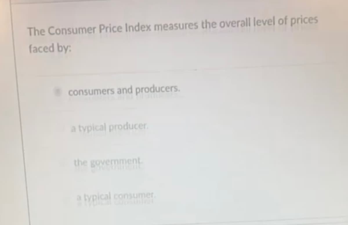 The Consumer Price Index measures the overall level of prices
faced by:
consumers and producers.
a typical producer.
the government.
typical consumer.