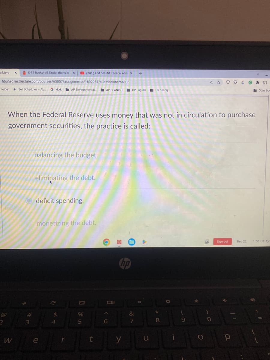 K-12 Bookshelf: Explorations in i x
hbuhsd.instructure.com/courses/65057/assignments/1892951/submissions/56035
e Maya X
Folder → Bell Schedules - Ab... G kkkk
W
When the Federal Reserve uses money that was not in circulation to purchase
government securities, the practice is called:
#
3
balancing the budget.
Odeficit spending.
eliminating the debt.
AP Environmental... AP SPANISH CP English US history
monetizing the debt.
e
young and beautiful soccer edits X +
$
4
r
%
*
&
DECOTOON
7
8
y
u
5
t
A
0
6
no
(
9
004
O
0
Sign out
р
-
Dec 22
Other boe
1:00 US
1