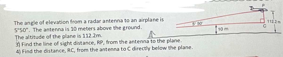 The angle of elevation from a radar antenna to an airplane is
5°50". The antenna is 10 meters above the ground.
5 50
The altitude of the plane is 112.2m.
3) Find the line of sight distance, RP, from the antenna to the plane.
4) Find the distance, RC, from the antenna to C directly below the plane.
10 m
112.2 m