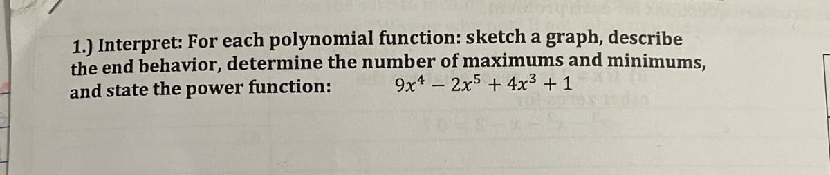 1.) Interpret: For each polynomial function: sketch a graph, describe
the end behavior, determine the number of maximums and minimums,
function:
9x4 – 2x5 + 4x³ + 1
and state the
power
