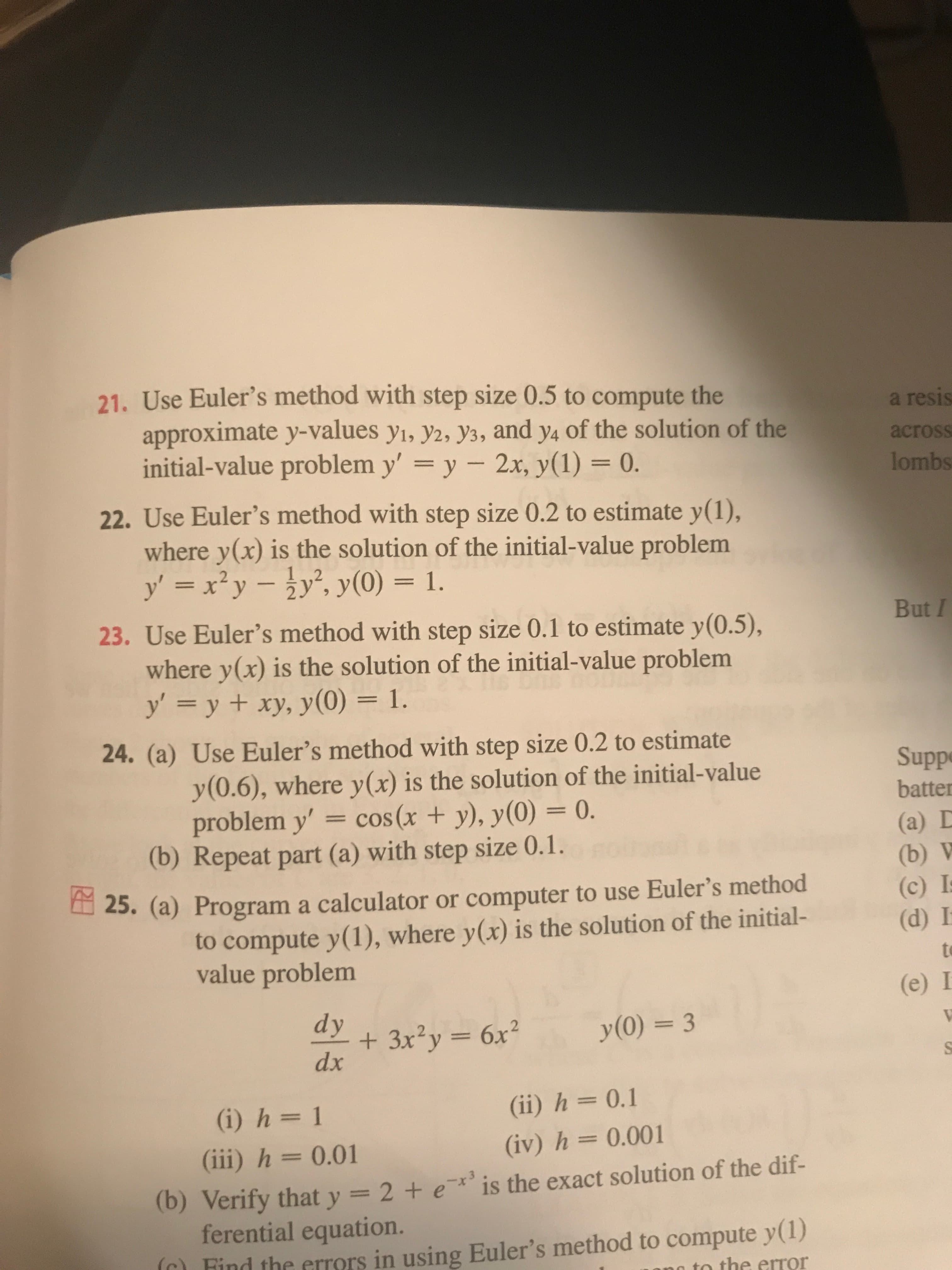 21. Use Euler's method with step size 0.5 to compute the
a resis
approximate y-values y1, y2, y3, and y4 of the solution of the
initial-value problem y' = y – 2x, y(1) = 0.
across
lombs
22. Use Euler's method with step size 0.2 to estimate y(1),
where y(x) is the solution of the initial-value problem
y' = x² y -y', y(0) = 1.
23. Use Euler's method with step size 0.1 to estimate y(0.5),
But I
where y(x) is the solution of the initial-value problem
y = y + xy, y(0) = 1.
24. (a) Use Euler's method with step size 0.2 to estimate
y(0.6), where y(x) is the solution of the initial-value
= cos(x + y), y(0) = 0.
Suppe
batter
problem y'
(a) D
(b) Repeat part (a) with step size 0.1.
(b) V
(c) I
(d) I
25. (a) Program a calculator or computer to use Euler's method
to compute y(1), where y(x) is the solution of the initial-
value problem
to
(e) I
dy
+ 3x²y = 6x²
dx
y(0) = 3
%3D
(i) h = 1
(ii) h= 0.1
(iii) h = 0.01
(iv) h = 0.001
(b) Verify that y = 2 + e*' is the exact solution of the dif-
ferential equation.
(r) Find the errors in using Euler's method to compute y(1)
to the error
