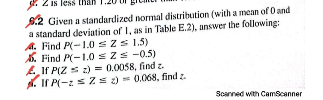 g. Z is less than
6.2 Given a standardized normal distribution (with a mean of 0 and
a standard deviation of 1, as in Table E.2), answer the following:
A. Find P(-1.0 < Z < 1.5)
6. Find P(-1.0 < Z < -0.5)
E. If P(Z < z) = 0.0058, find z.
A. If P(-z < Z < z) = 0.068, find z.
Scanned with CamScanner

