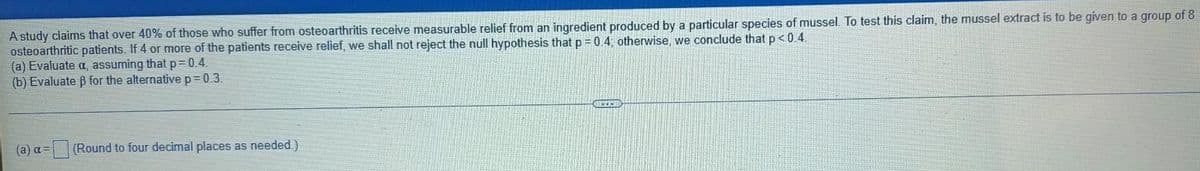 A study claims that over 40% of those who suffer from osteoarthritis receive measurable relief from an ingredient produced by a particular species of mussel. To test this claim, the mussel extract is to be given to a group of 8
osteoarthritic patients. If 4 or more of the patients receive relief, we shall not reject the null hypothesis that p = 0.4; otherwise, we conclude that p<0.4.
(a) Evaluate a, assuming that p=D0.4.
(b) Evaluate B for the alternative p= 0.3.
(a) a =
(Round to four decimal places as needed.)
