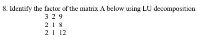 8. Identify the factor of the matrix A below using LU decomposition
3 29
218
21 12
