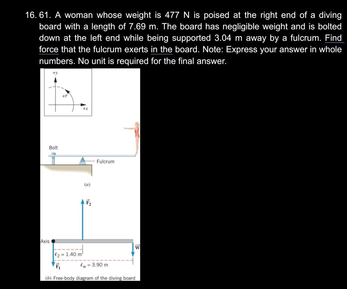 16. 61. A woman whose weight is 477 N is poised at the right end of a diving
board with a length of 7.69 m. The board has negligible weight and is bolted
down at the left end while being supported 3.04 m away by a fulcrum. Find
force that the fulcrum exerts in the board. Note: Express your answer in whole
numbers. No unit is required for the final answer.
+y
+T
+x
Bolt
Fulcrum
(a)
F,
Axis
W
l2 = 1.40 m
lw = 3.90 m
(b) Free-body diagram of the diving board
