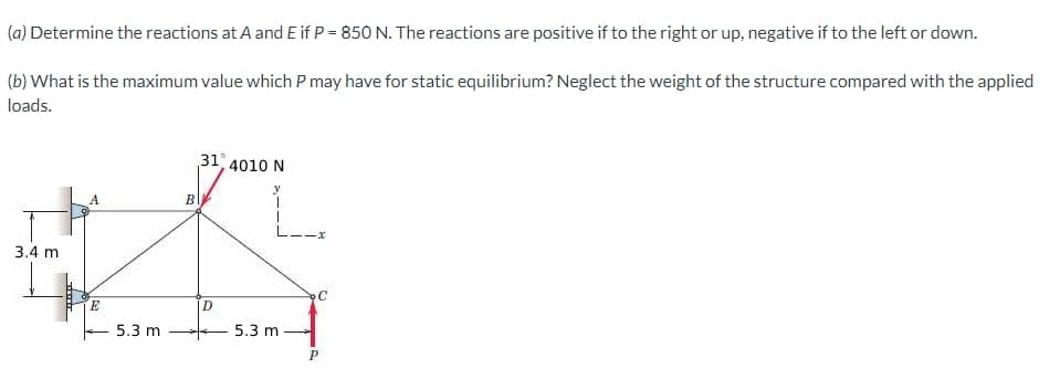 (a) Determine the reactions at A and E if P = 850 N. The reactions are positive if to the right or up, negative if
(b) What is the maximum value which P may have for static equilibrium? Neglect the weight of the structure compared with the applied
loads.
3.4 m
A
E
5.3 m
B
31°
D
4010 N
y
5.3 m
C
to the left or down.
P
