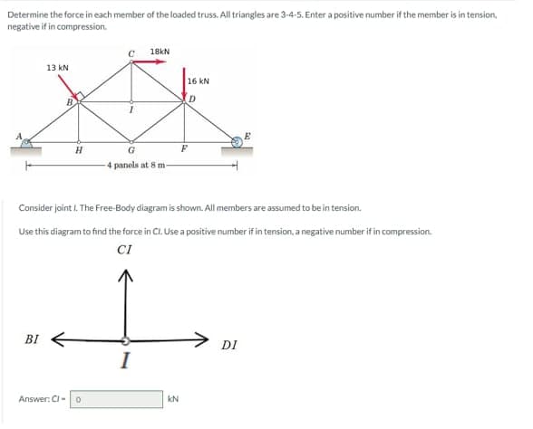 Determine the force in each member of the loaded truss. All triangles are 3-4-5. Enter a positive number if the member is in tension,
negative if in compression.
18kN
D
XX
G
4 panels at 8 m-
13 kN
BI
H
Consider joint I. The Free-Body diagram is shown. All members are assumed to be in tension.
Use this diagram to find the force in Cl. Use a positive number if in tension, a negative number if in compression.
CI
Answer: Cl- 0
I
16 KN
KN
E
DI