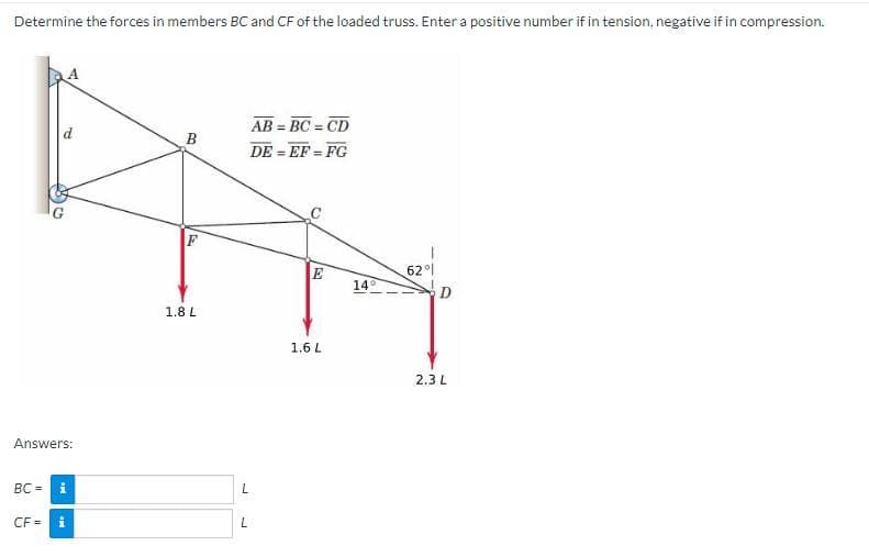 Determine the forces in members BC and CF of the loaded truss. Enter a positive number if in tension, negative if in compression.
Answers:
BC =
CF=
Mi
M
B
1.8 L
AB=BC=CD
DE=EF=FG
L
L
E
1.6 L
14°
62%
2.3 L