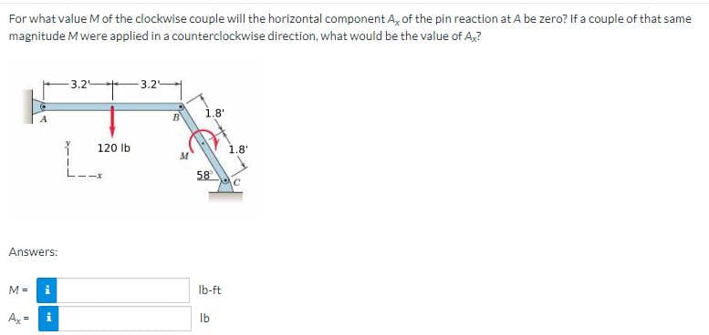 For what value M of the clockwise couple will the horizontal component A, of the pin reaction at A be zero? If a couple of that same
magnitude M were applied in a counterclockwise direction, what would be the value of Ax?
Answers:
M =
Mr
Ax= i
3.25
I
120 lb
3.2
B
1.8'
58
lb-ft
lb
1.8'
C