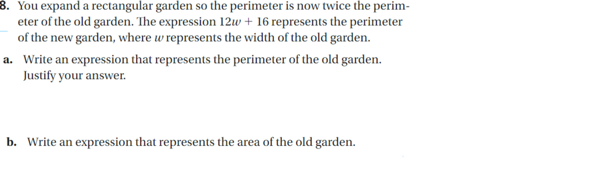 8. You expand a rectangular garden so the perimeter is now twice the perim-
eter of the old garden. The expression 12w + 16 represents the perimeter
of the new garden, where w represents the width of the old garden.
a. Write an expression that represents the perimeter of the old garden.
Justify your answer.
b. Write an expression that represents the area of the old garden.