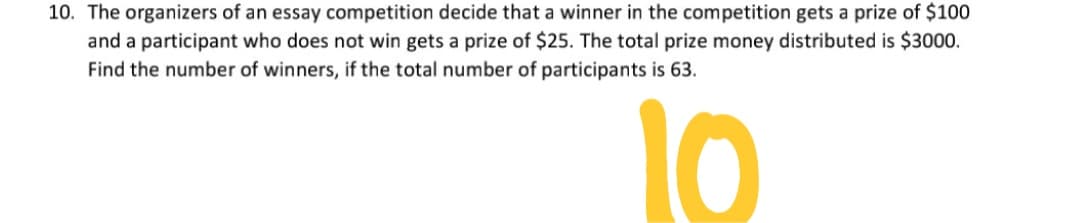 10. The organizers of an essay competition decide that a winner in the competition gets a prize of $100
and a participant who does not win gets a prize of $25. The total prize money distributed is $3000.
Find the number of winners, if the total number of participants is 63.
10

