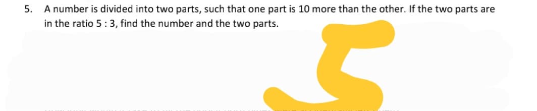5. A number is divided into two parts, such that one part is 10 more than the other. If the two parts are
in the ratio 5:3, find the number and the two parts.
