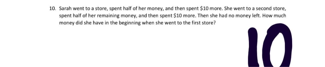 10. Sarah went to a store, spent half of her money, and then spent $10 more. She went to a second store,
spent half of her remaining money, and then spent $10 more. Then she had no money left. How much
money did she have in the beginning when she went to the first store?
10
