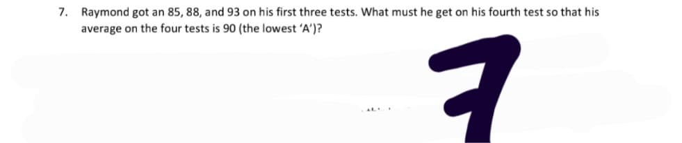 7. Raymond got an 85, 88, and 93 on his first three tests. What must he get on his fourth test so that his
average on the four tests is 90 (the lowest 'A')?
