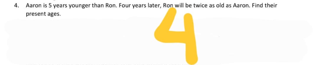 4.
Aaron is 5 years younger than Ron. Four years later, Ron will be twice as old as Aaron. Find their
present ages.
