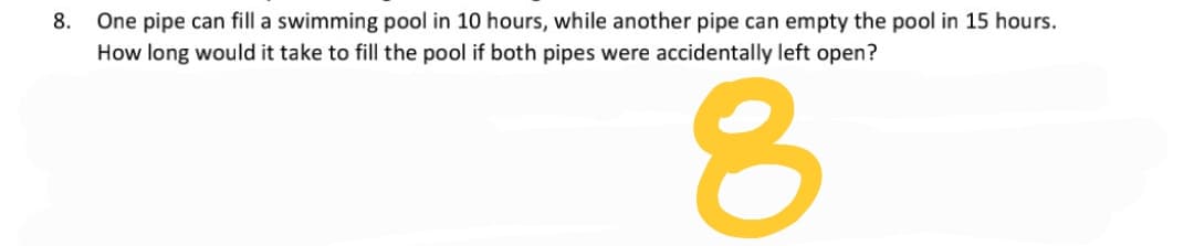 8. One pipe can fill a swimming pool in 10 hours, while another pipe can empty the pool in 15 hours.
How long would it take to fill the pool if both pipes were accidentally left open?
