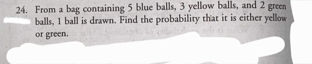 24. From a bag containing 5 blue balls, 3 yellow balls, and 2 green
balls, 1 ball is drawn. Find the probability that it is either yellow
or green.
