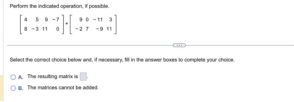 Perform the indicated operation, if possible.
H
+
4 5 9 -7
8 - 3 11
90-11 3
- 2 7 - 9 11
Select the correct choice below and, if necessary, fill in the answer boxes to complete your choice.
A. The resulting matrix is
B. The matrices cannot be added.