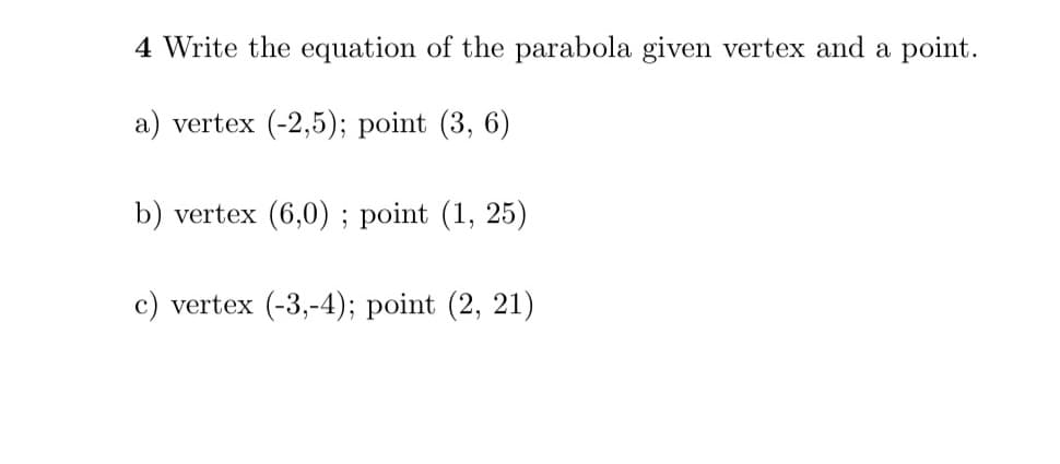 4 Write the equation of the parabola given vertex and a point.
a) vertex (-2,5); point (3, 6)
b) vertex (6,0) ; point (1, 25)
c) vertex (-3,-4); point (2, 21)
