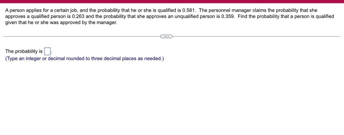 A person applies for a certain job, and the probability that he or she is qualified is 0.581. The personnel manager claims the probability that she
approves a qualified person is 0.263 and the probability that she approves an unqualified person is 0.359. Find the probability that a person is qualified
given that he or she was approved by the manager.
The probability is
(Type an integer or decimal rounded to three decimal places as needed.)