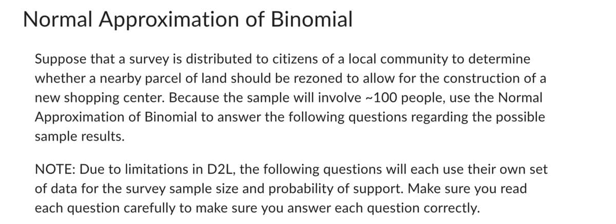 Normal Approximation of Binomial
Suppose that a survey is distributed to citizens of a local community to determine
whether a nearby parcel of land should be rezoned to allow for the construction of a
new shopping center. Because the sample will involve ~100 people, use the Normal
Approximation of Binomial to answer the following questions regarding the possible
sample results.
NOTE: Due to limitations in D2L, the following questions will each use their own set
of data for the survey sample size and probability of support. Make sure you read
each question carefully to make sure you answer each question correctly.